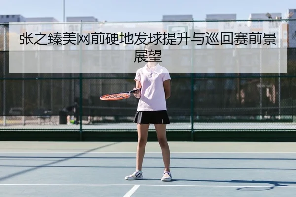 张之臻美网前硬地发球提升与巡回赛前景展望